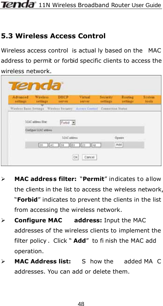             11N Wireless Broadband Router User Guide  48 5.3 Wireless Access Control Wireless access control  is actual ly based on the  MAC address to permit or forbid specific clients to access the wireless network.     ¾ MAC address filter:  “Permit” indicates to allow the clients in the list to access the wireless network, “Forbid” indicates to prevent the clients in the list from accessing the wireless network. ¾ Configure MAC  address: Input the MAC addresses of the wireless clients to implement the filter policy . Click “ Add” to fi nish the MAC add operation. ¾ MAC Address list:  S how the  added MA C addresses. You can add or delete them.  