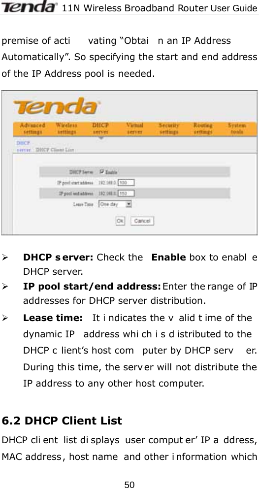              11N Wireless Broadband Router User Guide  50premise of acti vating “Obtai n an IP Address  Automatically”. So specifying the start and end address of the IP Address pool is needed.    ¾ DHCP s erver: Check the  Enable box to enabl e DHCP server.  ¾ IP pool start/end address: Enter the range of IP addresses for DHCP server distribution. ¾ Lease time:  It i ndicates the v alid t ime of the  dynamic IP  address whi ch i s d istributed to the  DHCP c lient’s host com puter by DHCP serv er. During this time, the serv er will not distribute the IP address to any other host computer.  6.2 DHCP Client List DHCP cli ent list di splays user comput er’ IP a ddress, MAC address, host name  and other i nformation which 