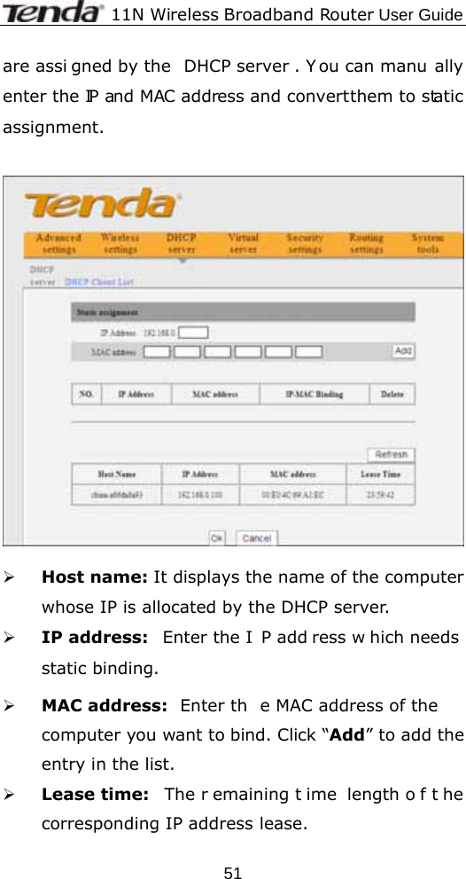              11N Wireless Broadband Router User Guide  51are assi gned by the  DHCP server . Y ou can manu ally enter the  IP and MAC address and convert them to static assignment.     ¾ Host name: It displays the name of the computer whose IP is allocated by the DHCP server. ¾ IP address:  Enter the I P add ress w hich needs static binding.  ¾ MAC address:  Enter th e MAC address of the  computer you want to bind. Click “Add” to add the entry in the list.   ¾ Lease time:  The r emaining t ime length o f t he corresponding IP address lease.  