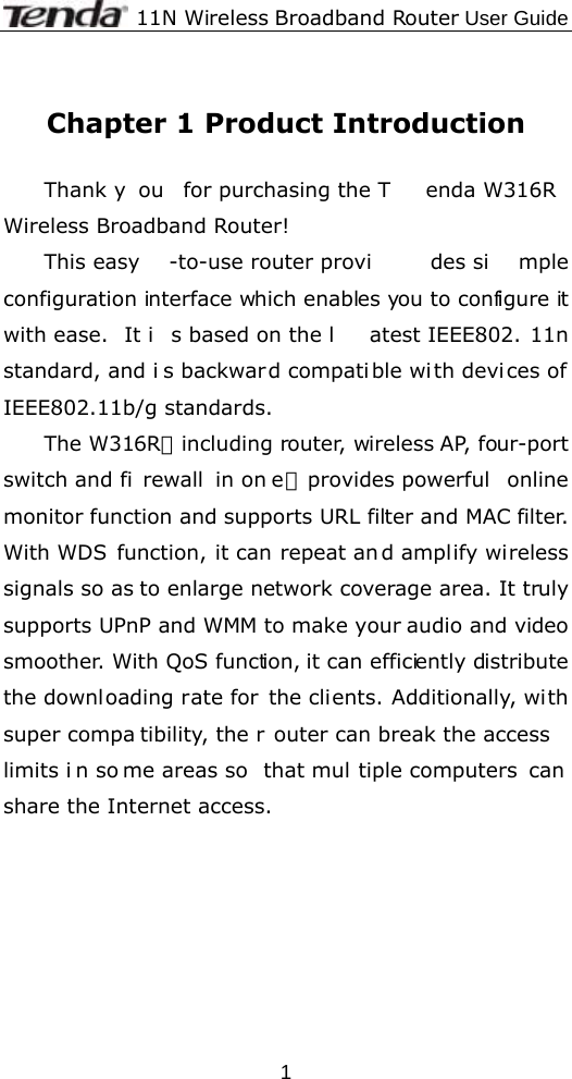              11N Wireless Broadband Router User Guide  1 Chapter 1 Product Introduction  Thank y ou for purchasing the T enda W316R Wireless Broadband Router! This easy -to-use router provi des si mple configuration interface which enables you to configure it with ease.  It i s based on the l atest IEEE802. 11n standard, and i s backward compatible with devi ces of IEEE802.11b/g standards.   The W316R，including router, wireless AP, four-port switch and fi rewall in on e，provides powerful  online monitor function and supports URL filter and MAC filter. With WDS function, it can repeat an d amplify wireless signals so as to enlarge network coverage area. It truly supports UPnP and WMM to make your audio and video smoother. With QoS function, it can efficiently distribute the downloading rate for the clients. Additionally, with super compa tibility, the r outer can break the access limits i n so me areas so  that mul tiple computers  can share the Internet access.   