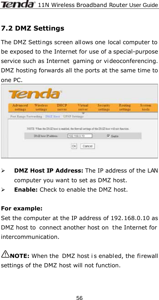              11N Wireless Broadband Router User Guide  567.2 DMZ Settings The DMZ Settings screen all ows one local computer to be exposed to the Internet for use of a special-purpose service such as Internet  gaming or vi deoconferencing. DMZ hosting forwards all the ports at the same time to one PC.     ¾ DMZ Host IP Address: The IP address of the LAN computer you want to set as DMZ host. ¾ Enable: Check to enable the DMZ host.  For example:   Set the computer at the IP address of 192.168.0.10 as DMZ host to  connect another host on  the Internet for intercommunication.  NOTE: When the  DMZ host i s enabled, the firewall settings of the DMZ host will not function. 
