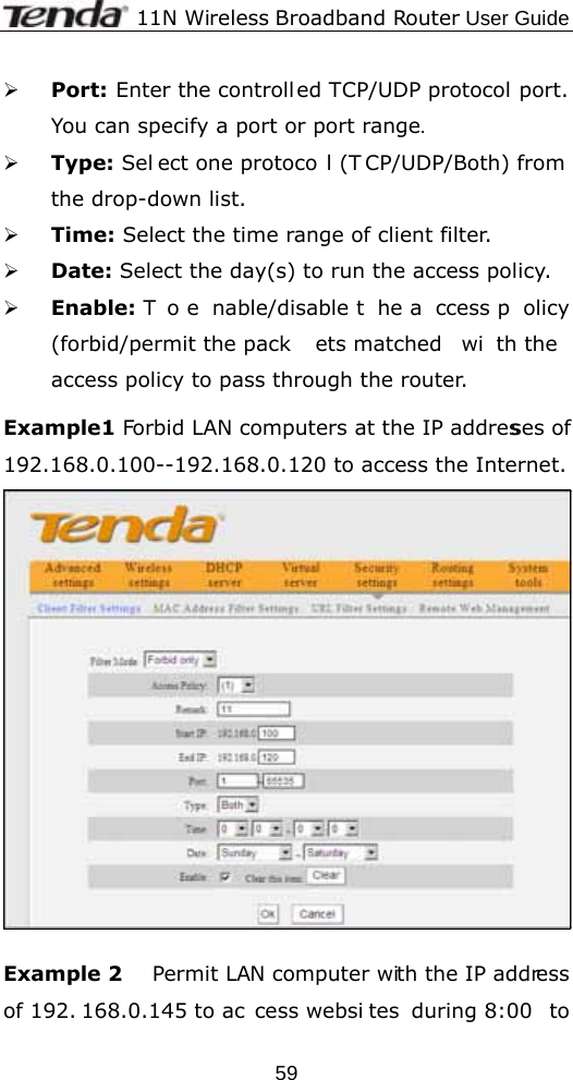              11N Wireless Broadband Router User Guide  59¾ Port: Enter the controll ed TCP/UDP protocol port. You can specify a port or port range. ¾ Type: Sel ect one protoco l (T CP/UDP/Both) from the drop-down list.   ¾ Time: Select the time range of client filter.   ¾ Date: Select the day(s) to run the access policy. ¾ Enable: T o e nable/disable t he a ccess p olicy (forbid/permit the pack ets matched  wi th the  access policy to pass through the router.    Example1 Forbid LAN computers at the IP addresses of 192.168.0.100--192.168.0.120 to access the Internet.   Example 2      Permit LAN computer with the IP address of 192. 168.0.145 to ac cess websi tes during 8:00  to 