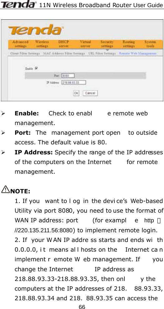              11N Wireless Broadband Router User Guide  66  ¾ Enable:  Check to enabl e remote web  management. ¾ Port:  The management port open  to outside  access. The default value is 80. ¾ IP Address: Specify the range of the IP addresses of the computers on the Internet  for remote management.  NOTE: 1. If you  want to l og in the devi ce’s Web-based Utility via port 8080, you need to use the format of WAN IP address: port  (for exampl e http ：//220.135.211.56:8080) to implement remote login.   2. If  your W AN IP addre ss starts and ends wi th 0.0.0.0, i t means al l hosts on the  Internet ca n implement r emote W eb management. If  you change the Internet  IP address as 218.88.93.33-218.88.93.35, then onl y the  computers at the IP addresses of 218. 88.93.33, 218.88.93.34 and 218. 88.93.35 can access the 
