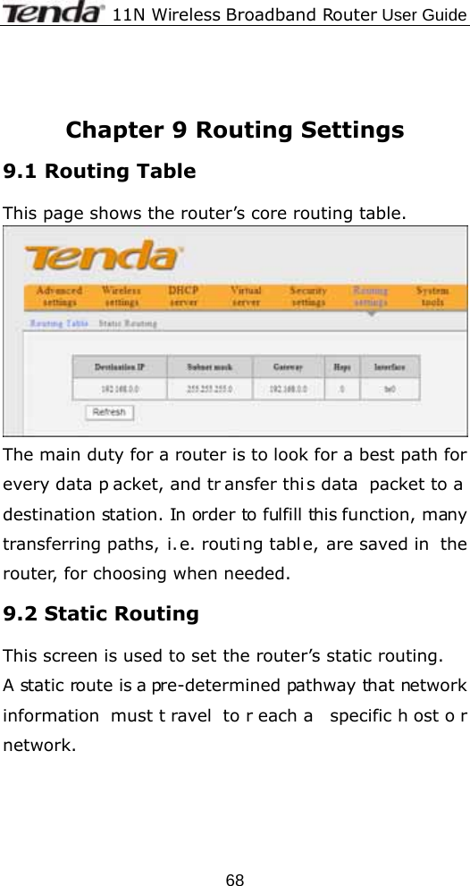              11N Wireless Broadband Router User Guide  68   Chapter 9 Routing Settings 9.1 Routing Table This page shows the router’s core routing table.  The main duty for a router is to look for a best path for every data p acket, and tr ansfer thi s data packet to a destination station. In order to fulfill this function, many transferring paths, i.e. routing table, are saved in  the router, for choosing when needed. 9.2 Static Routing This screen is used to set the router’s static routing. A static route is a pre-determined pathway that network information must t ravel to r each a  specific h ost o r network. 