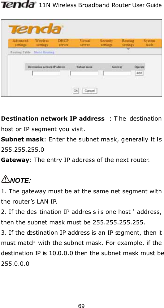              11N Wireless Broadband Router User Guide  69   Destination network IP address : T he destination host or IP segment you visit. Subnet mask: Enter the subnet mask, generally it is 255.255.255.0 Gateway: The entry IP address of the next router.  NOTE: 1. The gateway must be at the same net segment with the router’s LAN IP. 2. If the des tination IP addres s i s one host ’ address, then the subnet mask must be 255.255.255.255. 3. If the destination IP address is an IP segment, then it must match with the subnet mask. For example, if the destination IP is 10.0.0.0 then the subnet mask must be 255.0.0.0 