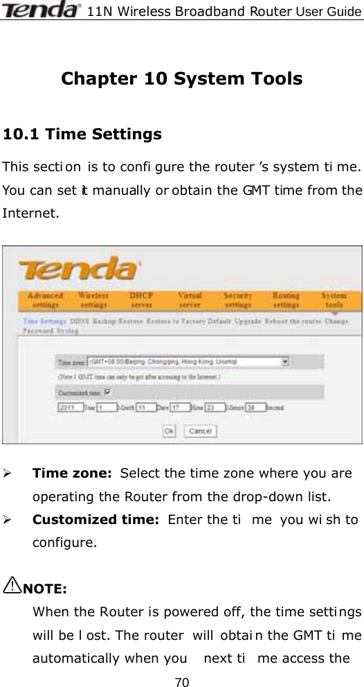              11N Wireless Broadband Router User Guide  70 Chapter 10 System Tools  10.1 Time Settings This secti on is to confi gure the router ’s system ti me. You can set it manually or obtain the GMT time from the Internet.    ¾ Time zone:  Select the time zone where you are  operating the Router from the drop-down list. ¾ Customized time:  Enter the ti me you wi sh to  configure.  NOTE: When the Router is powered off, the time settings will be l ost. The router  will  obtai n the GMT ti me automatically when you  next ti me access the  