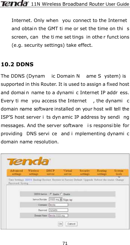             11N Wireless Broadband Router User Guide  71Internet. Only when  you connect to the Internet and obtai n the GMT ti me or set the time on thi s screen, can  the ti me set tings in othe r funct ions (e.g. security settings) take effect.  10.2 DDNS The DDNS (Dynam ic Domain N ame S ystem) is  supported in this Router. It is used to assign a fixed host and domai n name to a dynami c Internet IP addr ess. Every ti me you access the Internet , the dynami c domain name software installed on your host will  tell the ISP’S host server i ts dyn amic IP address by sendi ng messages. And the server software  i s responsi ble for providing DNS servi ce and i mplementing dynami c domain name resolution.    