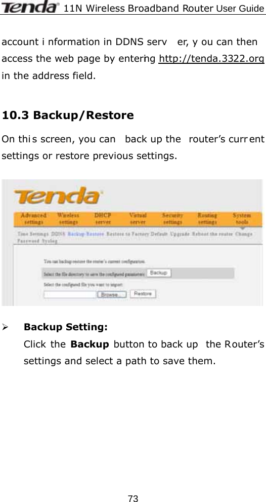              11N Wireless Broadband Router User Guide  73account i nformation in DDNS serv er, y ou can then access the web page by entering http://tenda.3322.org in the address field.  10.3 Backup/Restore   On thi s screen, you can  back up the  router’s curr ent settings or restore previous settings.    ¾ Backup Setting: Click the Backup button to back up  the Router’s settings and select a path to save them.  