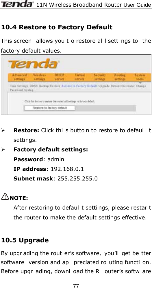              11N Wireless Broadband Router User Guide  7710.4 Restore to Factory Default   This screen  allows you t o restore al l setti ngs to  the factory default values.    ¾ Restore: Click thi s butto n to restore to defaul t settings.  ¾ Factory default settings: Password: admin IP address: 192.168.0.1 Subnet mask: 255.255.255.0  NOTE:  After restoring to defaul t setti ngs, please restar t the router to make the default settings effective.  10.5 Upgrade   By upgr ading the rout er’s software,  you’ll  get be tter software version and ap preciated ro uting functi on. Before upgr ading, downl oad the R outer’s softw are 