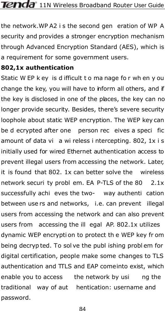             11N Wireless Broadband Router User Guide  84the network.WP A2 i s the second gen eration of WP A security and provides a stronger encryption mechanism through Advanced Encryption Standard (AES), which is a requirement for some government users. 802,1x authentication   Static W EP k ey is d ifficult t o ma nage fo r wh en y ou change the key, you will have to inform all others, and if the key is disclosed in one of the places, the key can no longer provide security. Besides, there’s severe security loophole about static WEP encryption. The WEP key can be d ecrypted after one  person rec eives a speci fic amount of data vi a wi reless i ntercepting. 802, 1x i s initially used for wired Ethernet authentication access to prevent illegal users from accessing the network. Later, it is found  that 802. 1x can better solve the  wireless network securi ty probl em. EA P-TLS of the 80 2.1x successfully achi eves the two- way authenti cation between use rs and networks,  i.e. can prevent  illegal users from accessing the network and can also prevent users from  accessing the ill egal AP. 802.1x utilizes  dynamic WEP encrypti on to protect th e WEP key fr om being decryp ted. To sol ve the publ ishing probl em for digital certification, people make some changes to TLS authentication and TTLS and EAP come into exist, which enable you to access  the network by usi ng the traditional way of aut hentication: username and password. 