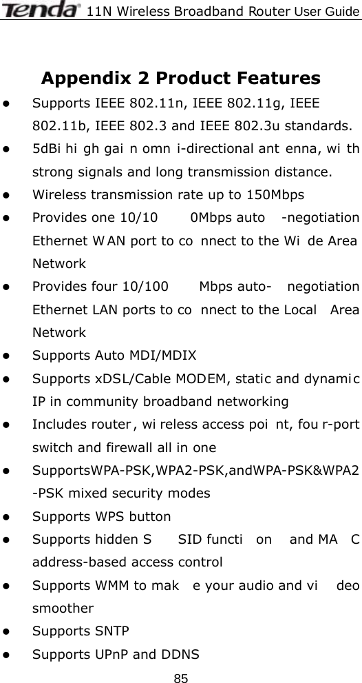              11N Wireless Broadband Router User Guide  85 Appendix 2 Product Features z Supports IEEE 802.11n, IEEE 802.11g, IEEE 802.11b, IEEE 802.3 and IEEE 802.3u standards. z 5dBi hi gh gai n omn i-directional ant enna, wi th strong signals and long transmission distance. z Wireless transmission rate up to 150Mbps z Provides one 10/10 0Mbps auto -negotiation Ethernet W AN port to co nnect to the Wi de Area Network z Provides four 10/100 Mbps auto- negotiation Ethernet LAN ports to co nnect to the Local  Area Network z Supports Auto MDI/MDIX   z Supports xDSL/Cable MODEM, static and dynami c IP in community broadband networking z Includes router , wi reless access poi nt, fou r-port switch and firewall all in one z SupportsWPA-PSK,WPA2-PSK,andWPA-PSK&amp;WPA2-PSK mixed security modes z Supports WPS button z Supports hidden S SID functi on and MA C address-based access control z Supports WMM to mak e your audio and vi deo smoother z Supports SNTP z Supports UPnP and DDNS 
