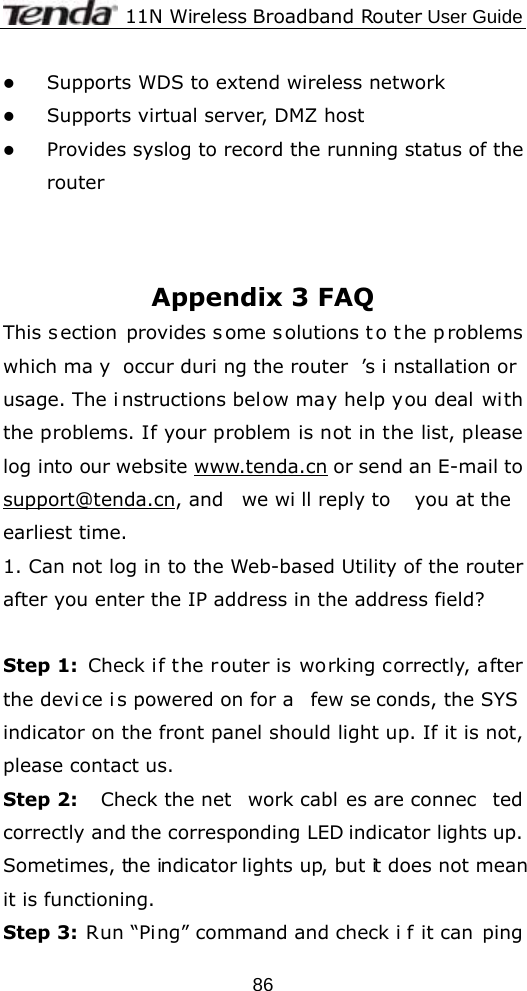              11N Wireless Broadband Router User Guide  86z Supports WDS to extend wireless network   z Supports virtual server, DMZ host z Provides syslog to record the running status of the router    Appendix 3 FAQ This s ection provides s ome s olutions t o t he p roblems which ma y occur duri ng the router ’s i nstallation or usage. The i nstructions below may help you deal with the problems. If your problem is not in the list, please log into our website www.tenda.cn or send an E-mail to support@tenda.cn, and  we wi ll reply to  you at the earliest time. 1. Can not log in to the Web-based Utility of the router after you enter the IP address in the address field?  Step 1: Check if the router is working correctly, after the devi ce i s powered on for a  few se conds, the SYS indicator on the front panel should light up. If it is not, please contact us.   Step 2:  Check the net work cabl es are connec ted correctly and the corresponding LED indicator lights up. Sometimes, the indicator lights up, but it does not mean it is functioning.   Step 3: Run “Ping” command and check i f it can ping 