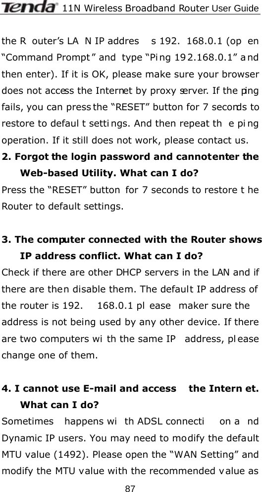              11N Wireless Broadband Router User Guide  87the R outer’s LA N IP addres s 192. 168.0.1 (op en “Command Prompt ” and  type “Pi ng 19 2.168.0.1” a nd then enter). If it is OK, please make sure your browser does not access the Internet by proxy server. If the ping fails, you can press the “RESET” button for 7 seconds to restore to defaul t setti ngs. And then repeat th e pi ng operation. If it still does not work, please contact us. 2. Forgot the login password and cannot enter the Web-based Utility. What can I do? Press the “RESET” button  for 7 seconds to restore t he Router to default settings.  3. The computer connected with the Router shows IP address conflict. What can I do? Check if there are other DHCP servers in the LAN and if there are then disable them. The default IP address of the router is 192. 168.0.1 pl ease maker sure the address is not being used by any other device. If there are two computers wi th the same IP  address, pl ease change one of them.  4. I cannot use E-mail and access  the Intern et. What can I do? Sometimes happens wi th ADSL connecti on a nd Dynamic IP users. You may need to modify the default MTU value (1492). Please open the “WAN Setting” and modify the MTU value with the recommended v alue as 