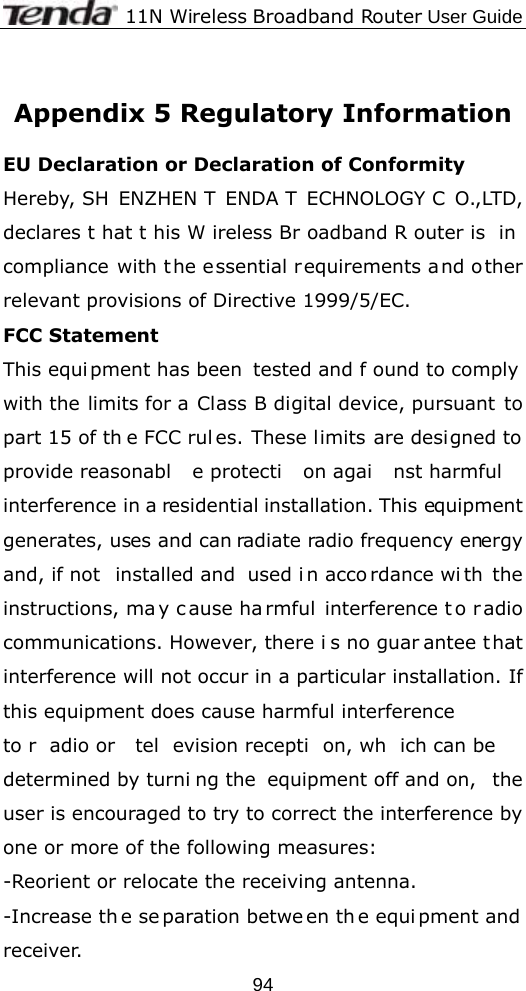             11N Wireless Broadband Router User Guide  94 Appendix 5 Regulatory Information  EU Declaration or Declaration of Conformity   Hereby, SH ENZHEN T ENDA T ECHNOLOGY C O.,LTD, declares t hat t his W ireless Br oadband R outer is  in  compliance with the essential requirements a nd other relevant provisions of Directive 1999/5/EC. FCC Statement This equi pment has been  tested and f ound to comply with the limits for a Class B digital device, pursuant to part 15 of th e FCC rul es. These limits are designed to provide reasonabl e protecti on agai nst harmful  interference in a residential installation. This equipment generates, uses and can radiate radio frequency energy and, if not  installed and  used i n acco rdance wi th the instructions, ma y c ause ha rmful interference t o r adio communications. However, there i s no guar antee t hat interference will not occur in a particular installation. If this equipment does cause harmful interference   to r adio or  tel evision recepti on, wh ich can be determined by turni ng the  equipment off and on,  the user is encouraged to try to correct the interference by one or more of the following measures: -Reorient or relocate the receiving antenna. -Increase th e se paration betwe en th e equi pment and  receiver. 