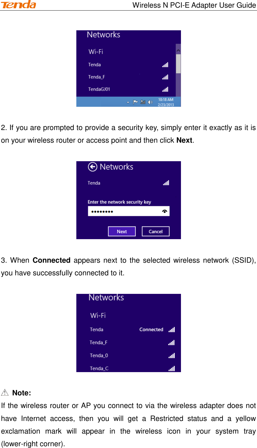                                    Wireless N PCI-E Adapter User Guide   2. If you are prompted to provide a security key, simply enter it exactly as it is on your wireless router or access point and then click Next.    3. When Connected appears next to the selected wireless network (SSID), you have successfully connected to it.      Note: If the wireless router or AP you connect to via the wireless adapter does not have  Internet  access,  then  you  will  get  a  Restricted  status  and  a  yellow exclamation  mark  will  appear  in  the  wireless  icon  in  your  system  tray (lower-right corner). 