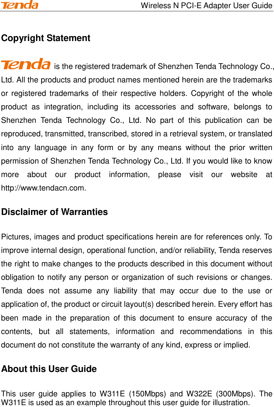                                    Wireless N PCI-E Adapter User Guide Copyright Statement     is the registered trademark of Shenzhen Tenda Technology Co., Ltd. All the products and product names mentioned herein are the trademarks or registered trademarks of  their respective holders. Copyright  of  the  whole product  as  integration,  including  its  accessories  and  software,  belongs  to Shenzhen  Tenda  Technology  Co.,  Ltd.  No  part  of  this  publication  can  be reproduced, transmitted, transcribed, stored in a retrieval system, or translated into  any  language  in  any  form  or  by  any  means  without  the  prior  written permission of Shenzhen Tenda Technology Co., Ltd. If you would like to know more  about  our  product  information,  please  visit  our  website  at http://www.tendacn.com. Disclaimer of Warranties Pictures, images and product specifications herein are for references only. To improve internal design, operational function, and/or reliability, Tenda reserves the right to make changes to the products described in this document without obligation to notify any person or organization of such revisions or changes. Tenda  does  not  assume  any  liability  that  may  occur  due  to  the  use  or application of, the product or circuit layout(s) described herein. Every effort has been  made  in  the  preparation  of  this  document  to  ensure  accuracy  of  the contents,  but  all  statements,  information  and  recommendations  in  this document do not constitute the warranty of any kind, express or implied.   About this User Guide This  user  guide  applies  to W311E  (150Mbps)  and  W322E  (300Mbps).  The W311E is used as an example throughout this user guide for illustration.         