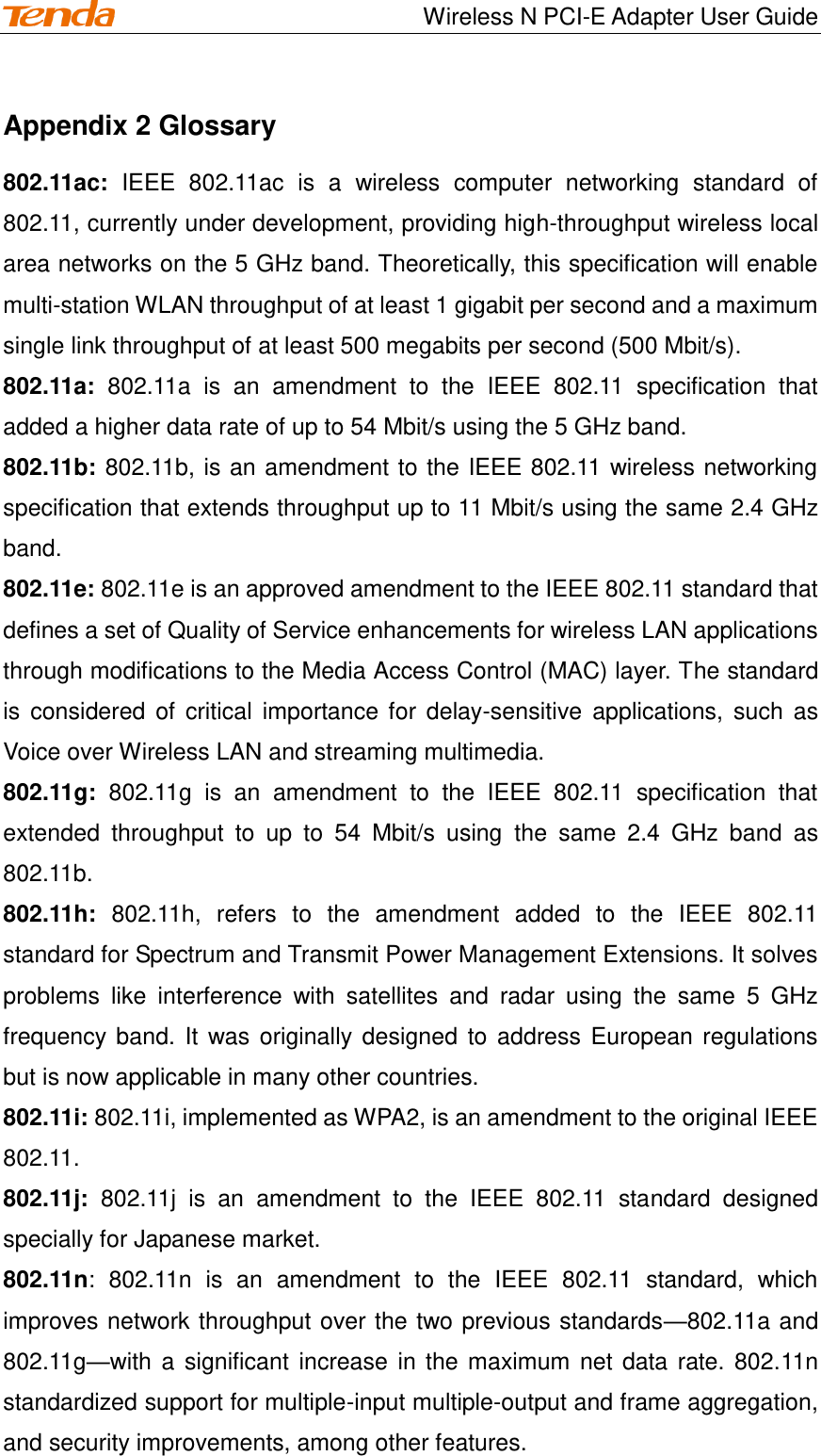                                    Wireless N PCI-E Adapter User Guide Appendix 2 Glossary 802.11ac:  IEEE  802.11ac  is  a  wireless  computer  networking  standard  of 802.11, currently under development, providing high-throughput wireless local area networks on the 5 GHz band. Theoretically, this specification will enable multi-station WLAN throughput of at least 1 gigabit per second and a maximum single link throughput of at least 500 megabits per second (500 Mbit/s). 802.11a:  802.11a  is  an  amendment  to  the  IEEE  802.11  specification  that added a higher data rate of up to 54 Mbit/s using the 5 GHz band. 802.11b: 802.11b, is an amendment to the IEEE 802.11 wireless networking specification that extends throughput up to 11 Mbit/s using the same 2.4 GHz band. 802.11e: 802.11e is an approved amendment to the IEEE 802.11 standard that defines a set of Quality of Service enhancements for wireless LAN applications through modifications to the Media Access Control (MAC) layer. The standard is  considered  of  critical  importance for  delay-sensitive  applications, such  as Voice over Wireless LAN and streaming multimedia. 802.11g:  802.11g  is  an  amendment  to  the  IEEE  802.11  specification  that extended  throughput  to  up  to  54  Mbit/s  using  the  same  2.4  GHz  band  as 802.11b.   802.11h:  802.11h,  refers  to  the  amendment  added  to  the  IEEE  802.11 standard for Spectrum and Transmit Power Management Extensions. It solves problems  like  interference  with  satellites  and  radar  using  the  same  5  GHz frequency band. It  was originally designed  to address European regulations but is now applicable in many other countries. 802.11i: 802.11i, implemented as WPA2, is an amendment to the original IEEE 802.11. 802.11j:  802.11j  is  an  amendment  to  the  IEEE  802.11  standard  designed specially for Japanese market. 802.11n:  802.11n  is  an  amendment  to  the  IEEE  802.11  standard,  which improves network throughput over the two previous standards—802.11a and 802.11g—with a significant increase in the maximum net data rate. 802.11n standardized support for multiple-input multiple-output and frame aggregation, and security improvements, among other features. 