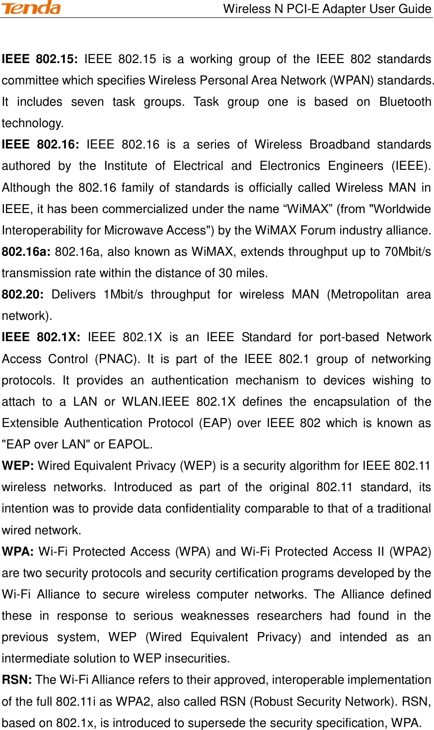                                    Wireless N PCI-E Adapter User Guide IEEE  802.15:  IEEE  802.15  is  a  working  group  of  the  IEEE  802  standards committee which specifies Wireless Personal Area Network (WPAN) standards. It  includes  seven  task  groups.  Task  group  one  is  based  on  Bluetooth technology. IEEE  802.16:  IEEE  802.16  is  a  series  of  Wireless  Broadband  standards authored  by  the  Institute  of  Electrical  and  Electronics  Engineers  (IEEE).   Although the 802.16 family of standards is officially called Wireless MAN in IEEE, it has been commercialized under the name “WiMAX” (from &quot;Worldwide Interoperability for Microwave Access&quot;) by the WiMAX Forum industry alliance. 802.16a: 802.16a, also known as WiMAX, extends throughput up to 70Mbit/s transmission rate within the distance of 30 miles. 802.20:  Delivers  1Mbit/s  throughput  for  wireless  MAN  (Metropolitan  area network). IEEE  802.1X:  IEEE  802.1X  is  an  IEEE  Standard  for  port-based  Network Access  Control  (PNAC).  It  is  part  of  the  IEEE  802.1  group  of  networking protocols.  It  provides  an  authentication  mechanism  to  devices  wishing  to attach  to  a  LAN  or  WLAN.IEEE  802.1X  defines  the  encapsulation  of  the Extensible Authentication Protocol (EAP) over IEEE 802  which  is known as &quot;EAP over LAN&quot; or EAPOL. WEP: Wired Equivalent Privacy (WEP) is a security algorithm for IEEE 802.11 wireless  networks.  Introduced  as  part  of  the  original  802.11  standard,  its intention was to provide data confidentiality comparable to that of a traditional wired network. WPA: Wi-Fi Protected Access (WPA) and Wi-Fi Protected Access II (WPA2) are two security protocols and security certification programs developed by the Wi-Fi  Alliance  to  secure  wireless  computer  networks.  The  Alliance  defined these  in  response  to  serious  weaknesses  researchers  had  found  in  the previous  system,  WEP  (Wired  Equivalent  Privacy)  and  intended  as  an intermediate solution to WEP insecurities. RSN: The Wi-Fi Alliance refers to their approved, interoperable implementation of the full 802.11i as WPA2, also called RSN (Robust Security Network). RSN, based on 802.1x, is introduced to supersede the security specification, WPA.  