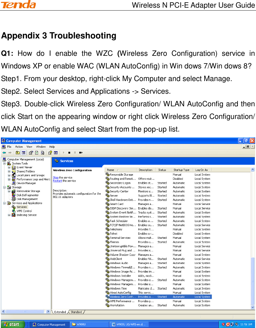                                    Wireless N PCI-E Adapter User Guide Appendix 3 Troubleshooting Q1:  How  do  I  enable  the  WZC  (Wireless  Zero  Configuration)  service  in Windows XP or enable WAC (WLAN AutoConfig) in Win dows 7/Win dows 8? Step1. From your desktop, right-click My Computer and select Manage. Step2. Select Services and Applications -&gt; Services. Step3. Double-click Wireless Zero Configuration/ WLAN AutoConfig and then click Start on the appearing window or right click Wireless Zero Configuration/ WLAN AutoConfig and select Start from the pop-up list.    