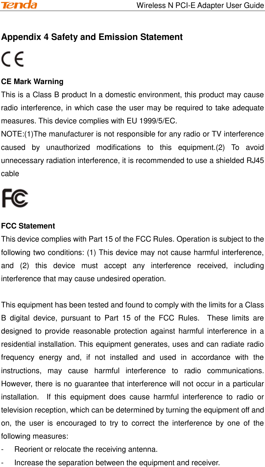                                    Wireless N PCI-E Adapter User Guide Appendix 4 Safety and Emission Statement   CE Mark Warning This is a Class B product In a domestic environment, this product may cause radio interference, in which case the user may be required to take adequate measures. This device complies with EU 1999/5/EC. NOTE:(1)The manufacturer is not responsible for any radio or TV interference caused  by  unauthorized  modifications  to  this  equipment.(2)  To  avoid unnecessary radiation interference, it is recommended to use a shielded RJ45 cable    FCC Statement This device complies with Part 15 of the FCC Rules. Operation is subject to the following two conditions: (1) This device may not cause harmful interference, and  (2)  this  device  must  accept  any  interference  received,  including interference that may cause undesired operation.  This equipment has been tested and found to comply with the limits for a Class B  digital  device,  pursuant  to  Part  15  of  the  FCC  Rules.    These  limits  are designed  to  provide reasonable  protection against  harmful  interference  in  a residential installation. This equipment generates, uses and can radiate radio frequency  energy  and,  if  not  installed  and  used  in  accordance  with  the instructions,  may  cause  harmful  interference  to  radio  communications.   However, there is no guarantee that interference will not occur in a particular installation.    If  this  equipment  does  cause  harmful  interference  to  radio  or television reception, which can be determined by turning the equipment off and on,  the  user  is  encouraged  to  try  to  correct  the  interference  by  one  of  the following measures: -  Reorient or relocate the receiving antenna. -  Increase the separation between the equipment and receiver. 