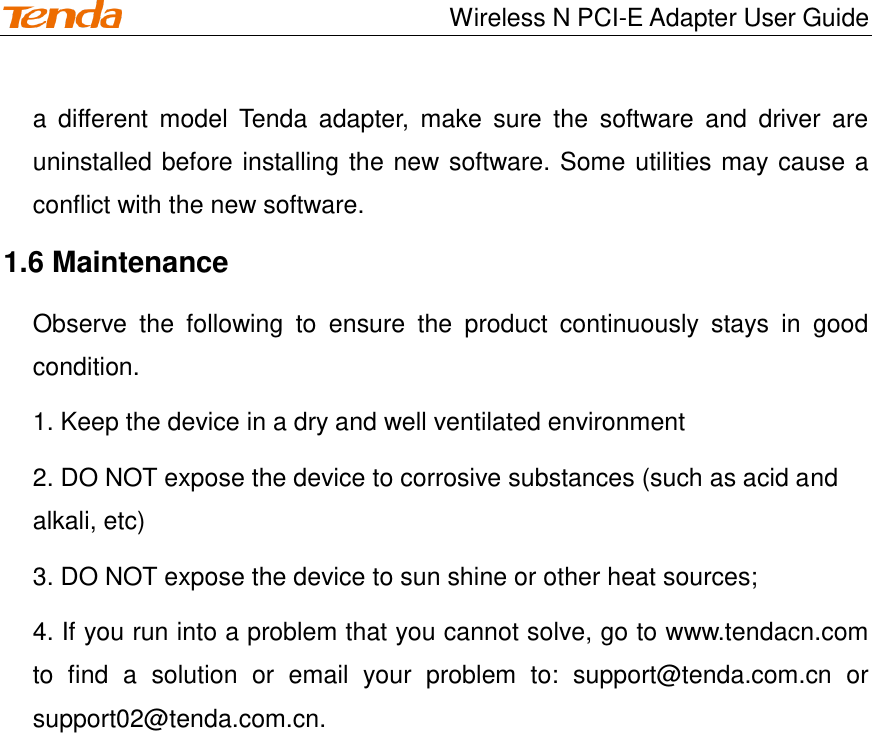                                    Wireless N PCI-E Adapter User Guide a  different  model  Tenda  adapter,  make  sure  the  software  and  driver  are uninstalled before installing the new software. Some utilities may cause a conflict with the new software. 1.6 Maintenance Observe  the  following  to  ensure  the  product  continuously  stays  in  good condition. 1. Keep the device in a dry and well ventilated environment 2. DO NOT expose the device to corrosive substances (such as acid and alkali, etc) 3. DO NOT expose the device to sun shine or other heat sources; 4. If you run into a problem that you cannot solve, go to www.tendacn.com to  find  a  solution  or  email  your  problem  to:  support@tenda.com.cn  or support02@tenda.com.cn.  