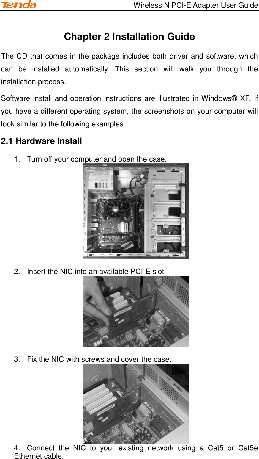                                    Wireless N PCI-E Adapter User Guide Chapter 2 Installation Guide The CD that comes in the package includes both driver and software, which can  be  installed  automatically.  This  section  will  walk  you  through  the installation process. Software install and operation instructions are illustrated in Windows® XP. If you have a different operating system, the screenshots on your computer will look similar to the following examples. 2.1 Hardware Install 1.  Turn off your computer and open the case.   2.  Insert the NIC into an available PCI-E slot.     3.  Fix the NIC with screws and cover the case.  4.  Connect  the  NIC  to  your  existing  network  using  a  Cat5  or  Cat5e Ethernet cable. 