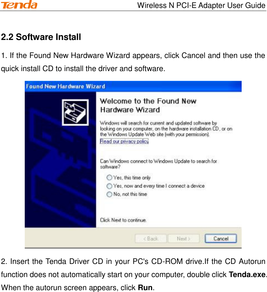                                    Wireless N PCI-E Adapter User Guide 2.2 Software Install 1. If the Found New Hardware Wizard appears, click Cancel and then use the quick install CD to install the driver and software.  2. Insert the Tenda Driver CD in your PC&apos;s CD-ROM drive.If the CD Autorun function does not automatically start on your computer, double click Tenda.exe. When the autorun screen appears, click Run. 