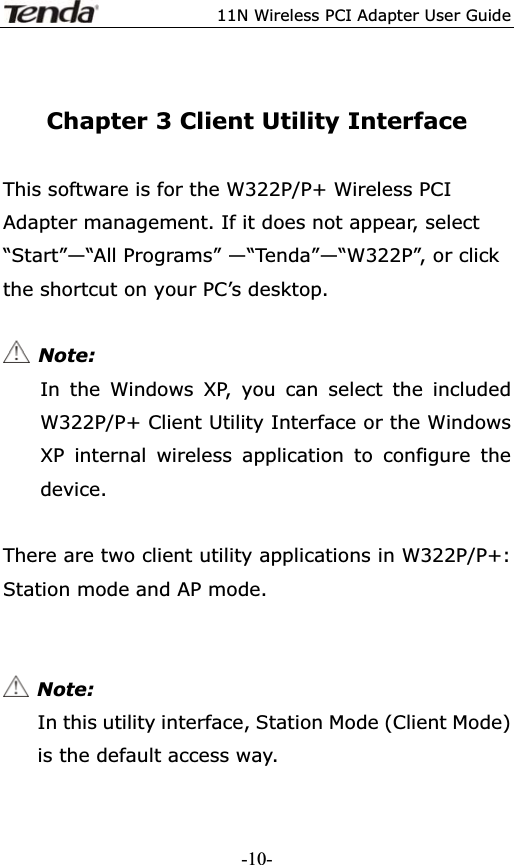 11N Wireless PCI Adapter User GuideChapter 3 Client Utility InterfaceThis software is for the W322P/P+ Wireless PCI Adapter management. If it does not appear, select “Start”—“All Programs” —“Tenda”—“W322P”, or click the shortcut on your PC’s desktop.  Note: In the Windows XP, you can select the included W322P/P+ Client Utility Interface or the Windows XP internal wireless application to configure the device. There are two client utility applications in W322P/P+: Station mode and AP mode. Note:In this utility interface, Station Mode (Client Mode) is the default access way. -10-