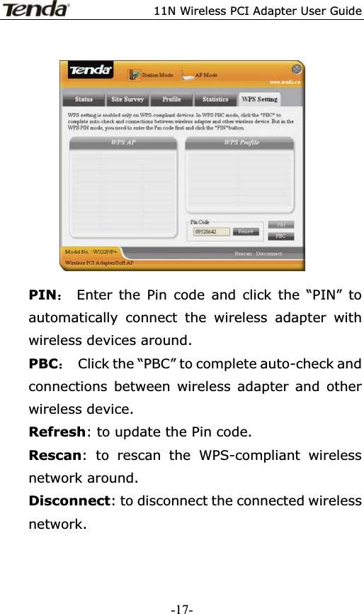 11N Wireless PCI Adapter User GuidePIN˖ Enter the Pin code and click the “PIN” to automatically connect the wireless adapter with wireless devices around. PBC˖  Click the “PBC” to complete auto-check and connections between wireless adapter and other wireless device. Refresh: to update the Pin code. Rescan: to rescan the WPS-compliant wireless network around. Disconnect: to disconnect the connected wireless network.-17-