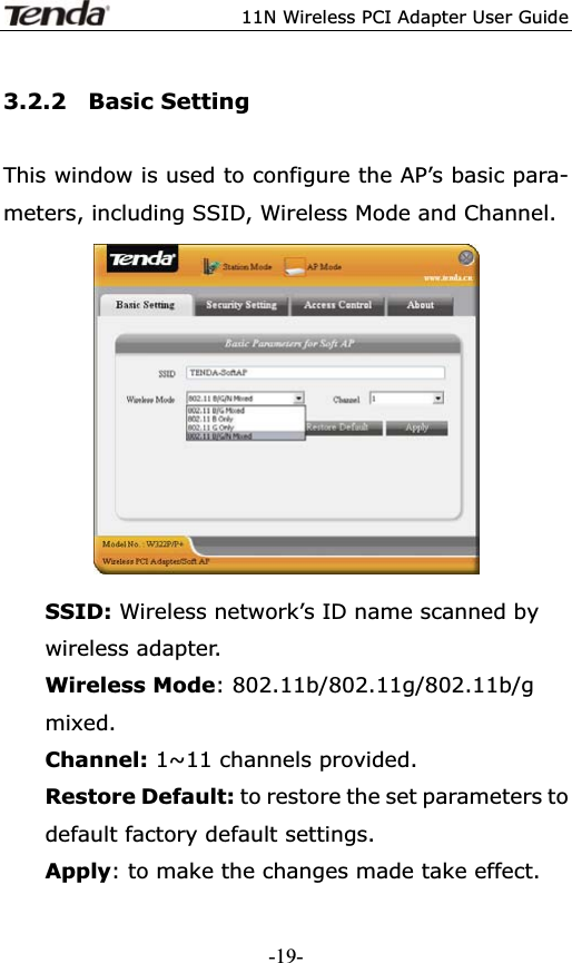 11N Wireless PCI Adapter User Guide3.2.2  Basic Setting This window is used to configure the AP’s basic para- meters, including SSID, Wireless Mode and Channel. SSID: Wireless network’s ID name scanned by wireless adapter. Wireless Mode: 802.11b/802.11g/802.11b/g mixed. Channel: 1~11 channels provided. Restore Default: to restore the set parameters to default factory default settings. Apply: to make the changes made take effect. -19-