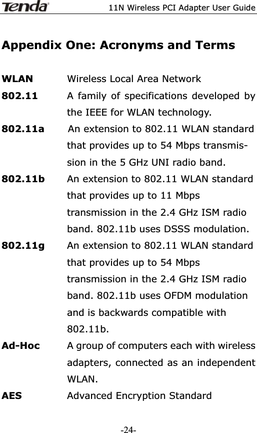 11N Wireless PCI Adapter User GuideAppendix One: Acronyms and Terms WLAN  Wireless Local Area Network 802.11      A family of specifications developed by the IEEE for WLAN technology. 802.11a     An extension to 802.11 WLAN standard that provides up to 54 Mbps transmis- sion in the 5 GHz UNI radio band. 802.11b        An extension to 802.11 WLAN standard that provides up to 11 Mbps transmission in the 2.4 GHz ISM radio band. 802.11b uses DSSS modulation. 802.11g  An extension to 802.11 WLAN standard that provides up to 54 Mbps transmission in the 2.4 GHz ISM radio band. 802.11b uses OFDM modulation and is backwards compatible with 802.11b. Ad-Hoc    A group of computers each with wireless adapters, connected as an independent WLAN. AES  Advanced Encryption Standard -24-