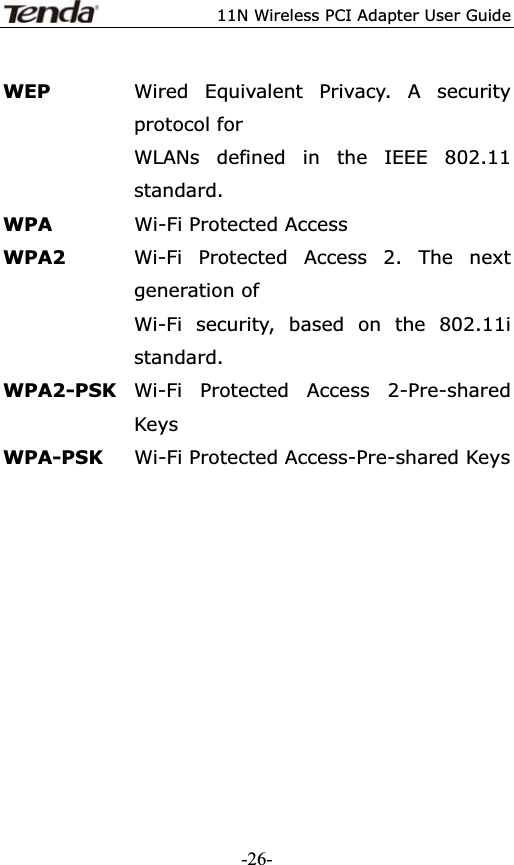11N Wireless PCI Adapter User GuideWEP  Wired Equivalent Privacy. A security protocol for   WLANs defined in the IEEE 802.11 standard.WPA  Wi-Fi Protected Access WPA2  Wi-Fi Protected Access 2. The next generation of   Wi-Fi security, based on the 802.11i standard.WPA2-PSK Wi-Fi Protected Access 2-Pre-shared Keys WPA-PSK Wi-Fi Protected Access-Pre-shared Keys -26-
