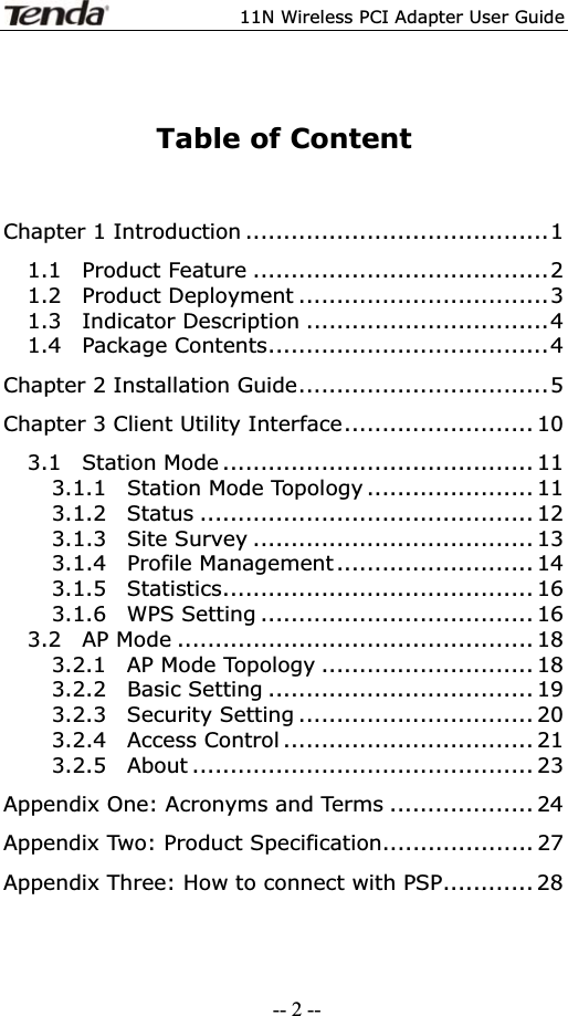 11N Wireless PCI Adapter User GuideTable of Content Chapter 1 Introduction ........................................1 1.1  Product Feature .......................................2 1.2  Product Deployment .................................3 1.3  Indicator Description ................................4 1.4  Package Contents.....................................4 Chapter 2 Installation Guide.................................5 Chapter 3 Client Utility Interface......................... 10 3.1  Station Mode ......................................... 11 3.1.1  Station Mode Topology ...................... 11 3.1.2  Status ............................................ 12 3.1.3  Site Survey ..................................... 13 3.1.4  Profile Management.......................... 14 3.1.5  Statistics......................................... 16 3.1.6  WPS Setting .................................... 16 3.2  AP Mode ............................................... 18 3.2.1  AP Mode Topology ............................ 18 3.2.2  Basic Setting ................................... 19 3.2.3  Security Setting ............................... 20 3.2.4  Access Control ................................. 21 3.2.5  About ............................................. 23 Appendix One: Acronyms and Terms ................... 24 Appendix Two: Product Specification.................... 27 Appendix Three: How to connect with PSP............ 28-- 2 --