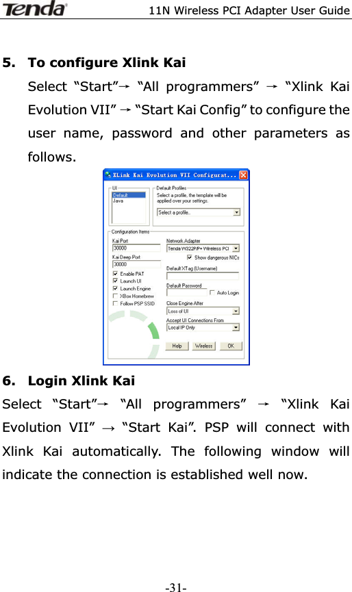 11N Wireless PCI Adapter User Guide5. To configure Xlink Kai Select “Start”ė “All programmers” ė “Xlink Kai Evolution VII” ė “Start Kai Config” to configure the user name, password and other parameters as follows.6. Login Xlink Kai Select “Start”ė “All programmers” ė “Xlink Kai Evolution VII” ĺ “Start Kai”. PSP will connect with Xlink Kai automatically. The following window will indicate the connection is established well now. -31-