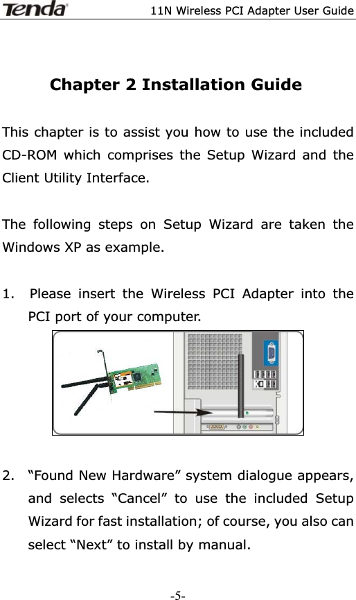 11N Wireless PCI Adapter User GuideChapter 2 Installation Guide This chapter is to assist you how to use the included CD-ROM which comprises the Setup Wizard and the Client Utility Interface.   The following steps on Setup Wizard are taken the Windows XP as example.   1.  Please insert the Wireless PCI Adapter into the   PCI port of your computer.2.  “Found New Hardware” system dialogue appears, and selects “Cancel” to use the included Setup Wizard for fast installation; of course, you also can select “Next” to install by manual. -5-
