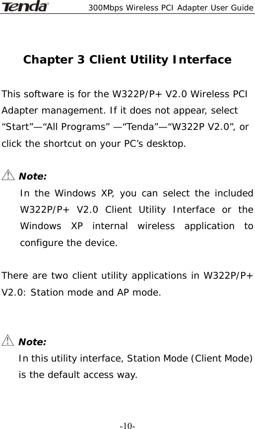  300Mbps Wireless PCI Adapter User Guide   -10- Chapter 3 Client Utility Interface  This software is for the W322P/P+ V2.0 Wireless PCI Adapter management. If it does not appear, select “Start”—“All Programs” —“Tenda”—“W322P V2.0”, or click the shortcut on your PC’s desktop.   Note: In the Windows XP, you can select the included W322P/P+ V2.0 Client Utility Interface or the Windows XP internal wireless application to configure the device.  There are two client utility applications in W322P/P+ V2.0: Station mode and AP mode.    Note: In this utility interface, Station Mode (Client Mode) is the default access way.  