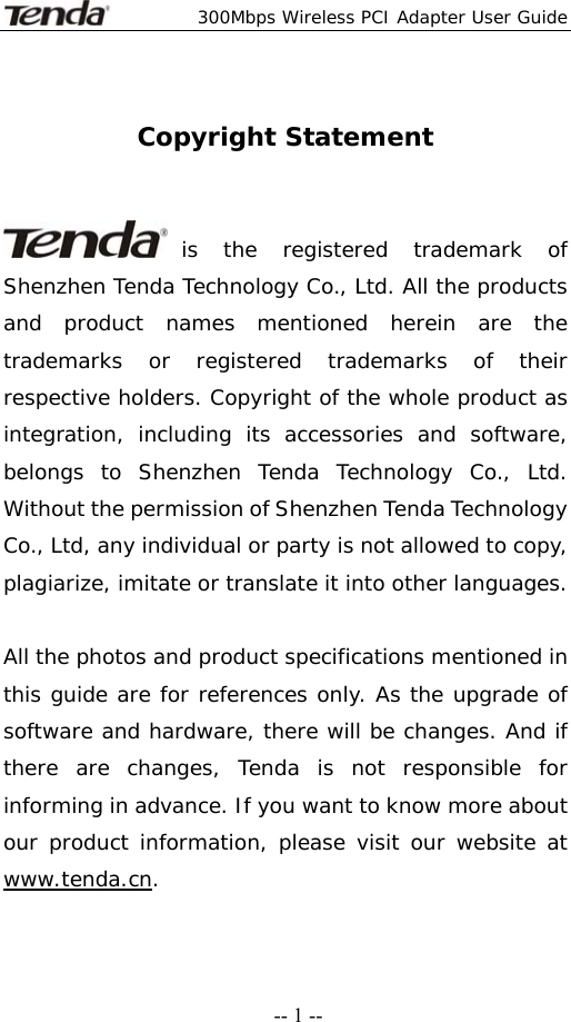  300Mbps Wireless PCI Adapter User Guide   -- 1 -- Copyright Statement   is the registered trademark of Shenzhen Tenda Technology Co., Ltd. All the products and product names mentioned herein are the trademarks or registered trademarks of their respective holders. Copyright of the whole product as integration, including its accessories and software, belongs to Shenzhen Tenda Technology Co., Ltd. Without the permission of Shenzhen Tenda Technology Co., Ltd, any individual or party is not allowed to copy, plagiarize, imitate or translate it into other languages.  All the photos and product specifications mentioned in this guide are for references only. As the upgrade of software and hardware, there will be changes. And if there are changes, Tenda is not responsible for informing in advance. If you want to know more about our product information, please visit our website at www.tenda.cn. 