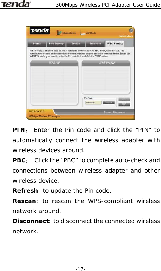  300Mbps Wireless PCI Adapter User Guide   -17- PIN： Enter the Pin code and click the “PIN” to automatically connect the wireless adapter with wireless devices around. PBC：  Click the “PBC” to complete auto-check and connections between wireless adapter and other wireless device. Refresh: to update the Pin code. Rescan: to rescan the WPS-compliant wireless network around. Disconnect: to disconnect the connected wireless network. 