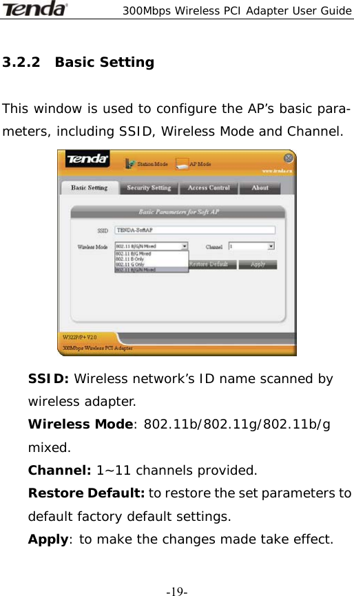  300Mbps Wireless PCI Adapter User Guide   -19-3.2.2  Basic Setting  This window is used to configure the AP’s basic para- meters, including SSID, Wireless Mode and Channel.  SSID: Wireless network’s ID name scanned by wireless adapter. Wireless Mode: 802.11b/802.11g/802.11b/g mixed. Channel: 1~11 channels provided. Restore Default: to restore the set parameters to default factory default settings. Apply: to make the changes made take effect. 