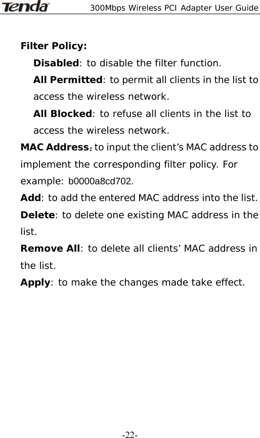  300Mbps Wireless PCI Adapter User Guide   -22-Filter Policy: Disabled: to disable the filter function. All Permitted: to permit all clients in the list to access the wireless network. All Blocked: to refuse all clients in the list to access the wireless network. MAC Address：to input the client’s MAC address to implement the corresponding filter policy. For example: b0000a8cd702. Add: to add the entered MAC address into the list. Delete: to delete one existing MAC address in the list. Remove All: to delete all clients’ MAC address in the list. Apply: to make the changes made take effect.        