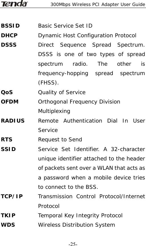  300Mbps Wireless PCI Adapter User Guide   -25-BSSID  Basic Service Set ID DHCP  Dynamic Host Configuration Protocol DSSS  Direct Sequence Spread Spectrum. DSSS is one of two types of spread spectrum radio. The other is frequency-hopping spread spectrum (FHSS). QoS Quality of Service OFDM  Orthogonal Frequency Division Multiplexing RADIUS  Remote Authentication Dial In User Service RTS  Request to Send SSID   Service Set Identifier. A 32-character unique identifier attached to the header of packets sent over a WLAN that acts as a password when a mobile device tries to connect to the BSS. TCP/IP  Transmission Control Protocol/Internet Protocol TKIP  Temporal Key Integrity Protocol WDS  Wireless Distribution System 