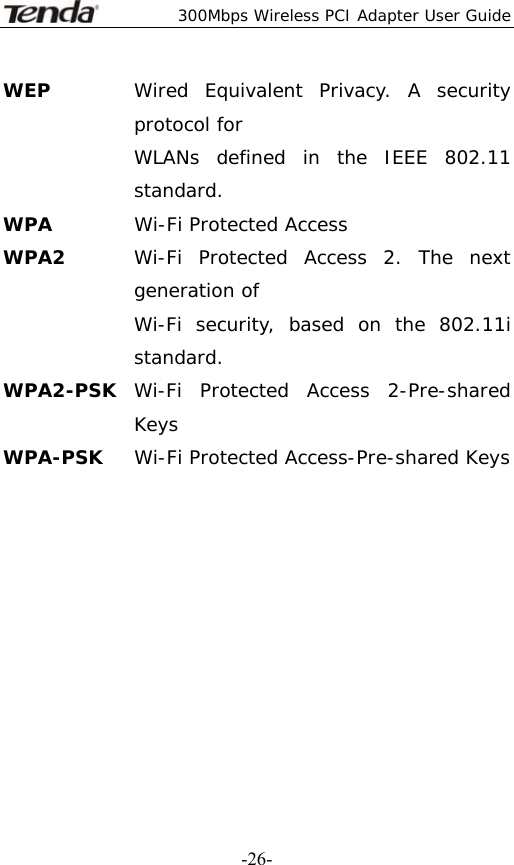  300Mbps Wireless PCI Adapter User Guide   -26-WEP  Wired Equivalent Privacy. A security protocol for   WLANs defined in the IEEE 802.11 standard. WPA  Wi-Fi Protected Access WPA2  Wi-Fi Protected Access 2. The next generation of   Wi-Fi security, based on the 802.11i standard. WPA2-PSK  Wi-Fi Protected Access 2-Pre-shared Keys WPA-PSK  Wi-Fi Protected Access-Pre-shared Keys           