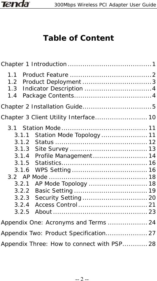  300Mbps Wireless PCI Adapter User Guide   -- 2 -- Table of Content   Chapter 1 Introduction........................................1 1.1  Product Feature .......................................2 1.2  Product Deployment.................................3 1.3  Indicator Description ................................4 1.4  Package Contents.....................................4 Chapter 2 Installation Guide.................................5 Chapter 3 Client Utility Interface.........................10 3.1  Station Mode.........................................11 3.1.1  Station Mode Topology......................11 3.1.2  Status ............................................12 3.1.3  Site Survey .....................................13 3.1.4  Profile Management..........................14 3.1.5  Statistics.........................................16 3.1.6  WPS Setting....................................16 3.2  AP Mode ...............................................18 3.2.1  AP Mode Topology ............................18 3.2.2  Basic Setting ...................................19 3.2.3  Security Setting...............................20 3.2.4  Access Control.................................21 3.2.5  About.............................................23 Appendix One: Acronyms and Terms ...................24 Appendix Two: Product Specification....................27 Appendix Three: How to connect with PSP............28