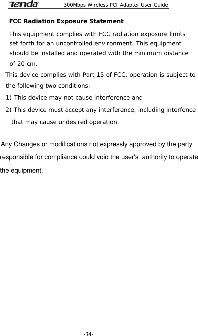  300Mbps Wireless PCI Adapter User Guide   -34-FCC Radiation Exposure Statement This equipment complies with FCC radiation exposure limits set forth for an uncontrolled environment. This equipment   should be installed and operated with the minimum distance  of 20 cm.  This device complies with Part 15 of FCC, operation is subject to the following two conditions: 1) This device may not cause interference and  2) This device must accept any interference, including interfence     that may cause undesired operation. Any Changes or modifications not expressly approved by the partyresponsible for compliance could void the user&apos;s  authority to operatethe equipment.        Rules. Operation is subject to the  following two conditions: 