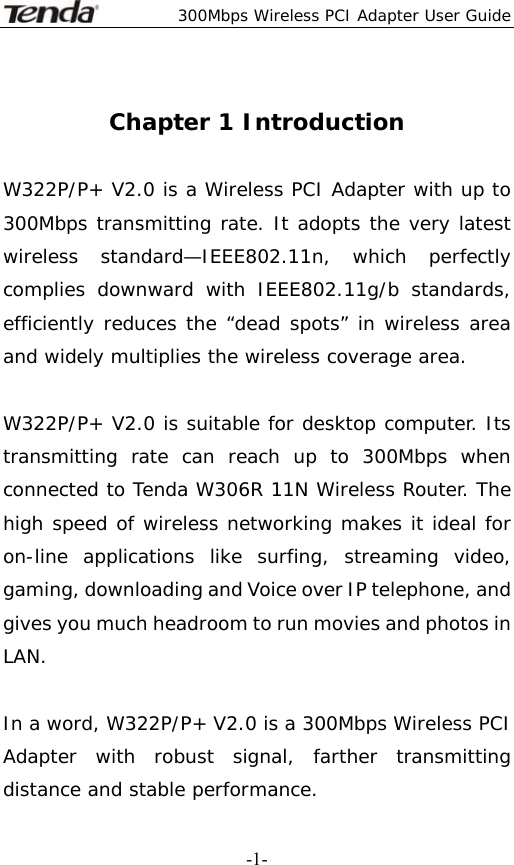  300Mbps Wireless PCI Adapter User Guide   -1- Chapter 1 Introduction  W322P/P+ V2.0 is a Wireless PCI Adapter with up to 300Mbps transmitting rate. It adopts the very latest wireless standard—IEEE802.11n, which perfectly complies downward with IEEE802.11g/b standards, efficiently reduces the “dead spots” in wireless area and widely multiplies the wireless coverage area.  W322P/P+ V2.0 is suitable for desktop computer. Its transmitting rate can reach up to 300Mbps when connected to Tenda W306R 11N Wireless Router. The high speed of wireless networking makes it ideal for on-line applications like surfing, streaming video, gaming, downloading and Voice over IP telephone, and gives you much headroom to run movies and photos in LAN.   In a word, W322P/P+ V2.0 is a 300Mbps Wireless PCI Adapter with robust signal, farther transmitting distance and stable performance.   