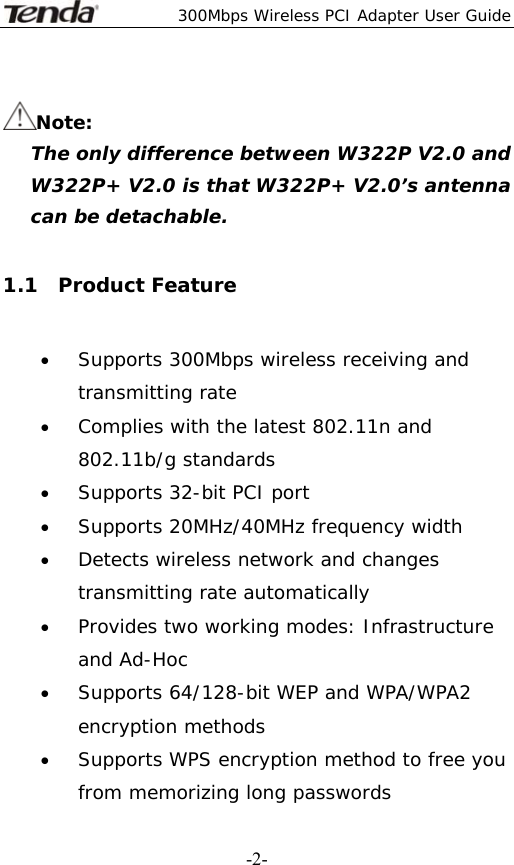  300Mbps Wireless PCI Adapter User Guide   -2- Note:    The only difference between W322P V2.0 and W322P+ V2.0 is that W322P+ V2.0’s antenna can be detachable.  1.1  Product Feature • Supports 300Mbps wireless receiving and transmitting rate • Complies with the latest 802.11n and 802.11b/g standards • Supports 32-bit PCI port • Supports 20MHz/40MHz frequency width • Detects wireless network and changes transmitting rate automatically • Provides two working modes: Infrastructure and Ad-Hoc • Supports 64/128-bit WEP and WPA/WPA2 encryption methods • Supports WPS encryption method to free you from memorizing long passwords 
