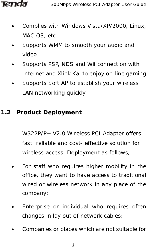  300Mbps Wireless PCI Adapter User Guide   -3-• Complies with Windows Vista/XP/2000, Linux, MAC OS, etc. • Supports WMM to smooth your audio and video • Supports PSP, NDS and Wii connection with Internet and Xlink Kai to enjoy on-line gaming • Supports Soft AP to establish your wireless LAN networking quickly  1.2  Product Deployment W322P/P+ V2.0 Wireless PCI Adapter offers fast, reliable and cost- effective solution for wireless access. Deployment as follows; • For staff who requires higher mobility in the office, they want to have access to traditional wired or wireless network in any place of the company; • Enterprise or individual who requires often changes in lay out of network cables; • Companies or places which are not suitable for 