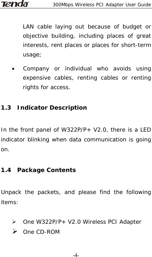  300Mbps Wireless PCI Adapter User Guide   -4-LAN cable laying out because of budget or objective building, including places of great interests, rent places or places for short-term usage; • Company or individual who avoids using expensive cables, renting cables or renting rights for access. 1.3  Indicator Description In the front panel of W322P/P+ V2.0, there is a LED indicator blinking when data communication is going on. 1.4  Package Contents Unpack the packets, and please find the following items:  ¾ One W322P/P+ V2.0 Wireless PCI Adapter ¾ One CD-ROM 