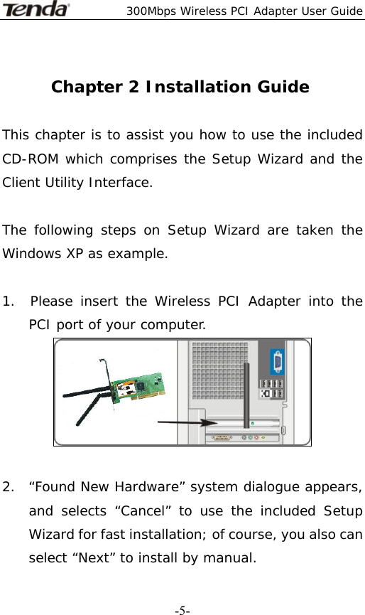  300Mbps Wireless PCI Adapter User Guide   -5- Chapter 2 Installation Guide  This chapter is to assist you how to use the included CD-ROM which comprises the Setup Wizard and the Client Utility Interface.   The following steps on Setup Wizard are taken the Windows XP as example.   1.  Please insert the Wireless PCI Adapter into the   PCI port of your computer.   2.  “Found New Hardware” system dialogue appears, and selects “Cancel” to use the included Setup Wizard for fast installation; of course, you also can select “Next” to install by manual. 
