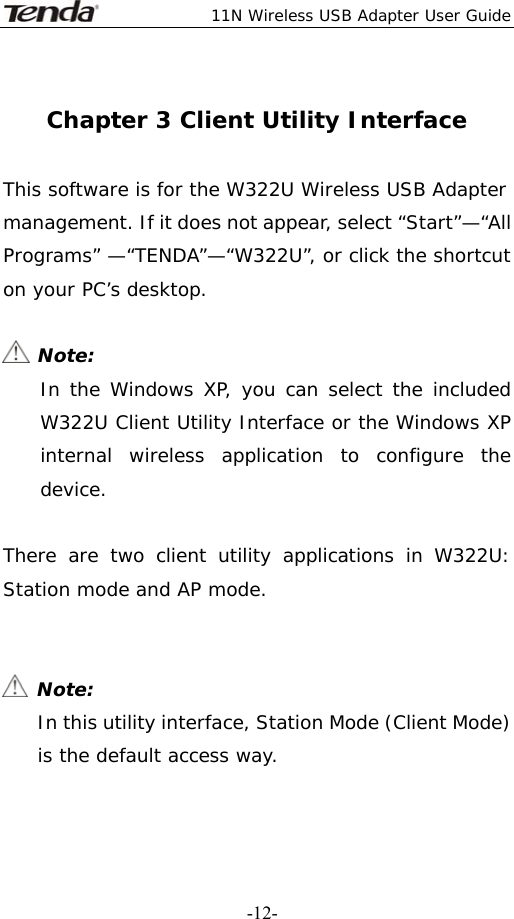  11N Wireless USB Adapter User Guide   -12- Chapter 3 Client Utility Interface  This software is for the W322U Wireless USB Adapter management. If it does not appear, select “Start”—“All Programs” —“TENDA”—“W322U”, or click the shortcut on your PC’s desktop.   Note: In the Windows XP, you can select the included W322U Client Utility Interface or the Windows XP internal wireless application to configure the device.  There are two client utility applications in W322U: Station mode and AP mode.    Note: In this utility interface, Station Mode (Client Mode) is the default access way.  